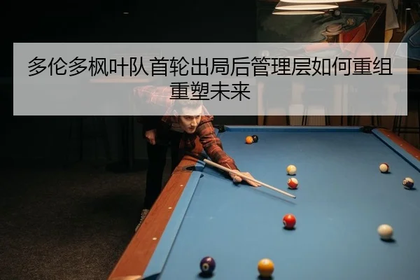 多伦多枫叶队首轮出局后管理层如何重组重塑未来